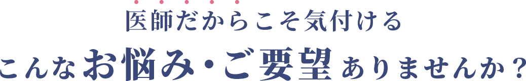 医師だからこそ気付ける、こんなお悩み・ご要望ありませんか？